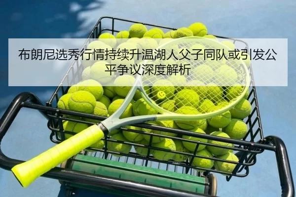 布朗尼选秀行情持续升温湖人父子同队或引发公平争议深度解析
