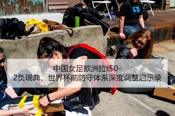 中国女足欧洲拉练0-2负瑞典，世界杯前防守体系深度调整启示录